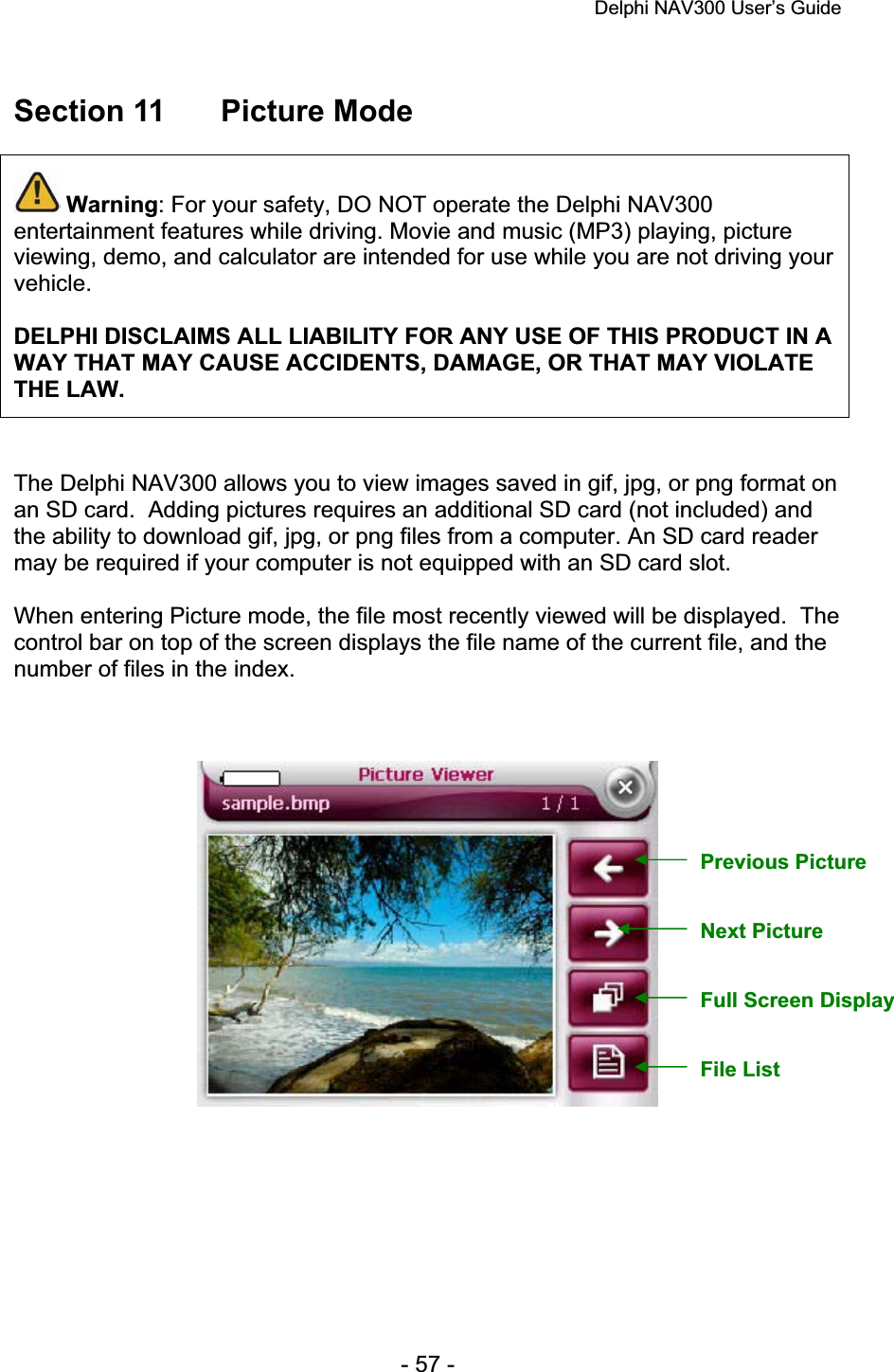 Delphi NAV300 User’s Guide   - 57 - Section 11  Picture Mode Warning: For your safety, DO NOT operate the Delphi NAV300 entertainment features while driving. Movie and music (MP3) playing, picture viewing, demo, and calculator are intended for use while you are not driving your vehicle.DELPHI DISCLAIMS ALL LIABILITY FOR ANY USE OF THIS PRODUCT IN A WAY THAT MAY CAUSE ACCIDENTS, DAMAGE, OR THAT MAY VIOLATE THE LAW.The Delphi NAV300 allows you to view images saved in gif, jpg, or png format on an SD card.  Adding pictures requires an additional SD card (not included) and the ability to download gif, jpg, or png files from a computer. An SD card reader may be required if your computer is not equipped with an SD card slot. When entering Picture mode, the file most recently viewed will be displayed.  The control bar on top of the screen displays the file name of the current file, and the number of files in the index. Previous Picture Next Picture Full Screen Display File List 