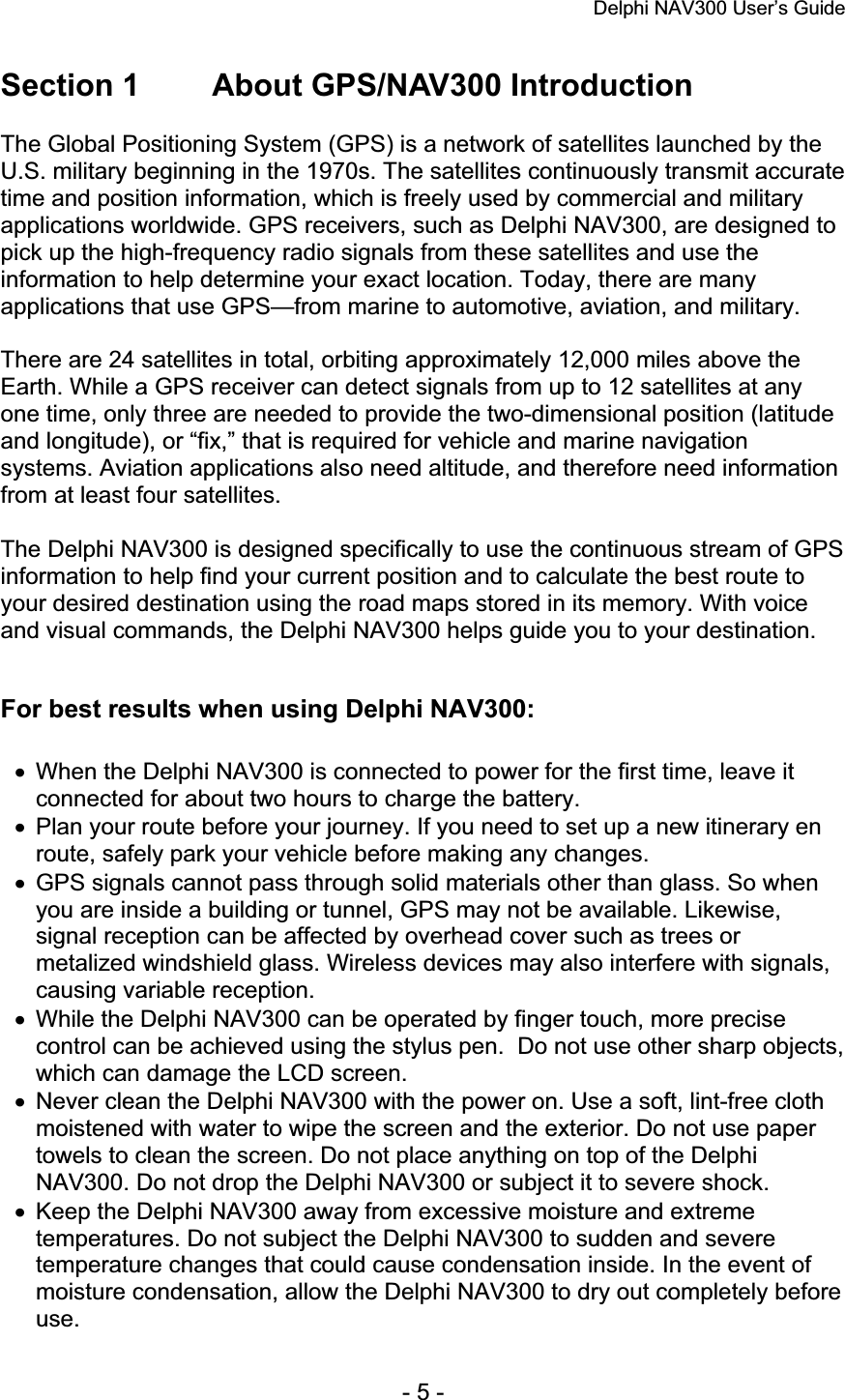 Delphi NAV300 User’s Guide   - 5 - Section 1        About GPS/NAV300 Introduction The Global Positioning System (GPS) is a network of satellites launched by the U.S. military beginning in the 1970s. The satellites continuously transmit accurate time and position information, which is freely used by commercial and military applications worldwide. GPS receivers, such as Delphi NAV300, are designed to pick up the high-frequency radio signals from these satellites and use the information to help determine your exact location. Today, there are many applications that use GPS—from marine to automotive, aviation, and military. There are 24 satellites in total, orbiting approximately 12,000 miles above the Earth. While a GPS receiver can detect signals from up to 12 satellites at any one time, only three are needed to provide the two-dimensional position (latitude and longitude), or “fix,” that is required for vehicle and marine navigation systems. Aviation applications also need altitude, and therefore need information from at least four satellites. The Delphi NAV300 is designed specifically to use the continuous stream of GPS information to help find your current position and to calculate the best route to your desired destination using the road maps stored in its memory. With voice and visual commands, the Delphi NAV300 helps guide you to your destination. For best results when using Delphi NAV300: x  When the Delphi NAV300 is connected to power for the first time, leave it connected for about two hours to charge the battery. x  Plan your route before your journey. If you need to set up a new itinerary en route, safely park your vehicle before making any changes. x  GPS signals cannot pass through solid materials other than glass. So when you are inside a building or tunnel, GPS may not be available. Likewise, signal reception can be affected by overhead cover such as trees or metalized windshield glass. Wireless devices may also interfere with signals, causing variable reception. x  While the Delphi NAV300 can be operated by finger touch, more precise control can be achieved using the stylus pen.  Do not use other sharp objects, which can damage the LCD screen. x  Never clean the Delphi NAV300 with the power on. Use a soft, lint-free cloth moistened with water to wipe the screen and the exterior. Do not use paper towels to clean the screen. Do not place anything on top of the Delphi NAV300. Do not drop the Delphi NAV300 or subject it to severe shock. x  Keep the Delphi NAV300 away from excessive moisture and extreme temperatures. Do not subject the Delphi NAV300 to sudden and severe temperature changes that could cause condensation inside. In the event of moisture condensation, allow the Delphi NAV300 to dry out completely before use.