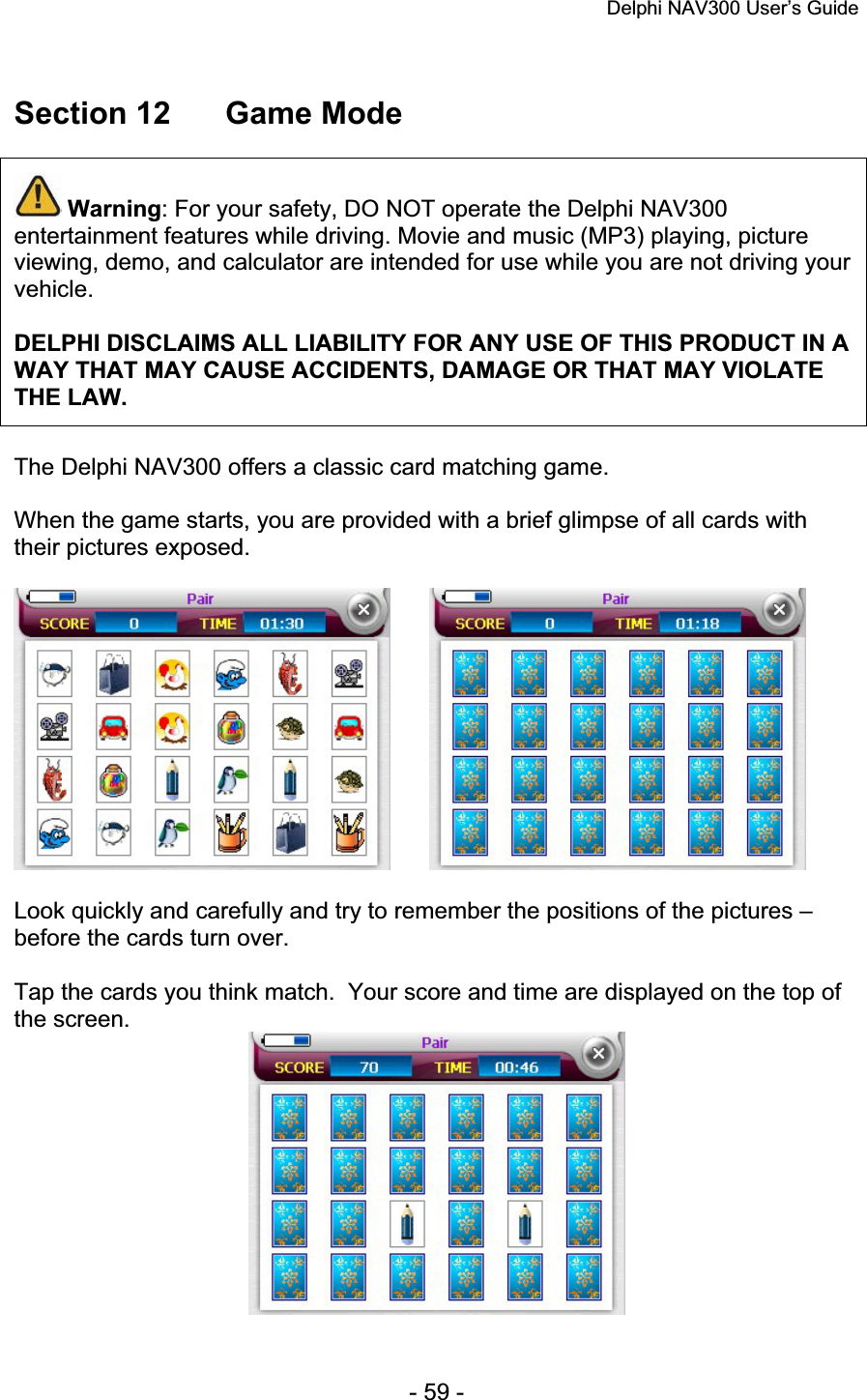 Delphi NAV300 User’s Guide   - 59 - Section 12  Game Mode Warning: For your safety, DO NOT operate the Delphi NAV300 entertainment features while driving. Movie and music (MP3) playing, picture viewing, demo, and calculator are intended for use while you are not driving your vehicle.DELPHI DISCLAIMS ALL LIABILITY FOR ANY USE OF THIS PRODUCT IN A WAY THAT MAY CAUSE ACCIDENTS, DAMAGE OR THAT MAY VIOLATE THE LAW.The Delphi NAV300 offers a classic card matching game. When the game starts, you are provided with a brief glimpse of all cards with their pictures exposed. Look quickly and carefully and try to remember the positions of the pictures – before the cards turn over. Tap the cards you think match.  Your score and time are displayed on the top of the screen. 