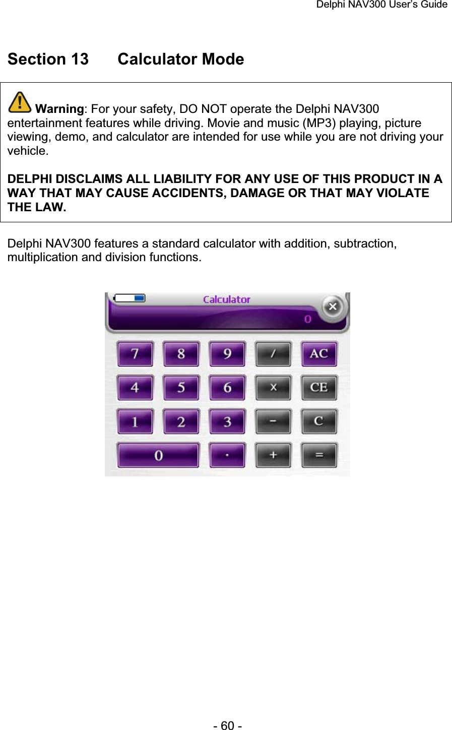 Delphi NAV300 User’s Guide   - 60 - Section 13  Calculator Mode Warning: For your safety, DO NOT operate the Delphi NAV300 entertainment features while driving. Movie and music (MP3) playing, picture viewing, demo, and calculator are intended for use while you are not driving your vehicle.DELPHI DISCLAIMS ALL LIABILITY FOR ANY USE OF THIS PRODUCT IN A WAY THAT MAY CAUSE ACCIDENTS, DAMAGE OR THAT MAY VIOLATE THE LAW.Delphi NAV300 features a standard calculator with addition, subtraction, multiplication and division functions. 