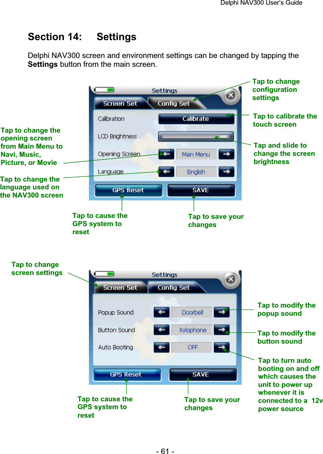 Delphi NAV300 User’s Guide   - 61 - Section 14:  Settings Delphi NAV300 screen and environment settings can be changed by tapping the Settings button from the main screen. Tap to change configurationsettingsTap to calibrate the touch screen Tap and slide to change the screen brightnessTap to change the opening screen from Main Menu to Navi, Music, Picture, or Movie Tap to change the language used on the NAV300 screen Tap to cause the GPS system to resetTap to save your changesTap to change screen settings Tap to modify the popup sound Tap to modify the button sound Tap to turn auto booting on and off which causes the unit to power up whenever it is connected to a  12v power source Tap to save your changesTap to cause the GPS system to reset