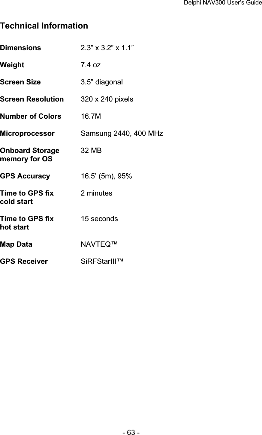 Delphi NAV300 User’s Guide   - 63 - Technical Information Dimensions 2.3” x 3.2” x 1.1” Weight 7.4 oz Screen Size  3.5” diagonal Screen Resolution  320 x 240 pixels Number of Colors  16.7MMicroprocessor Samsung 2440, 400 MHz Onboard Storage memory for OS 32 MB GPS Accuracy  16.5’ (5m), 95% Time to GPS fix cold start 2 minutes Time to GPS fix hot start 15 seconds Map Data  NAVTEQ™ GPS Receiver  SiRFStarIII™ 