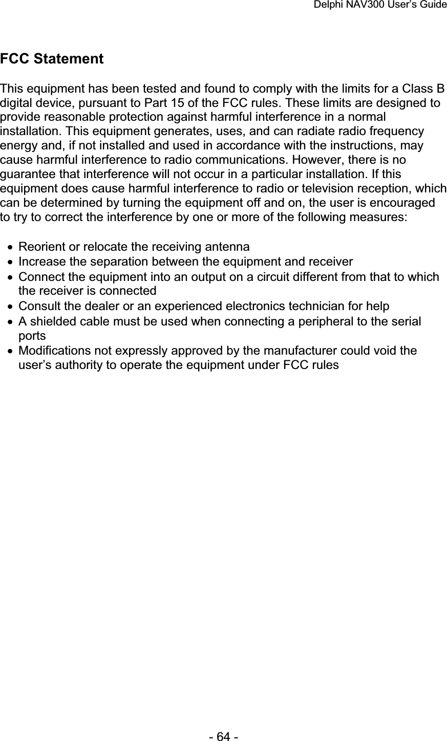 Delphi NAV300 User’s Guide   - 64 - FCC Statement This equipment has been tested and found to comply with the limits for a Class B digital device, pursuant to Part 15 of the FCC rules. These limits are designed to provide reasonable protection against harmful interference in a normal installation. This equipment generates, uses, and can radiate radio frequency energy and, if not installed and used in accordance with the instructions, may cause harmful interference to radio communications. However, there is no guarantee that interference will not occur in a particular installation. If this equipment does cause harmful interference to radio or television reception, which can be determined by turning the equipment off and on, the user is encouraged to try to correct the interference by one or more of the following measures: x  Reorient or relocate the receiving antenna x  Increase the separation between the equipment and receiver x  Connect the equipment into an output on a circuit different from that to which the receiver is connected x  Consult the dealer or an experienced electronics technician for help x  A shielded cable must be used when connecting a peripheral to the serial portsx  Modifications not expressly approved by the manufacturer could void the user’s authority to operate the equipment under FCC rules 