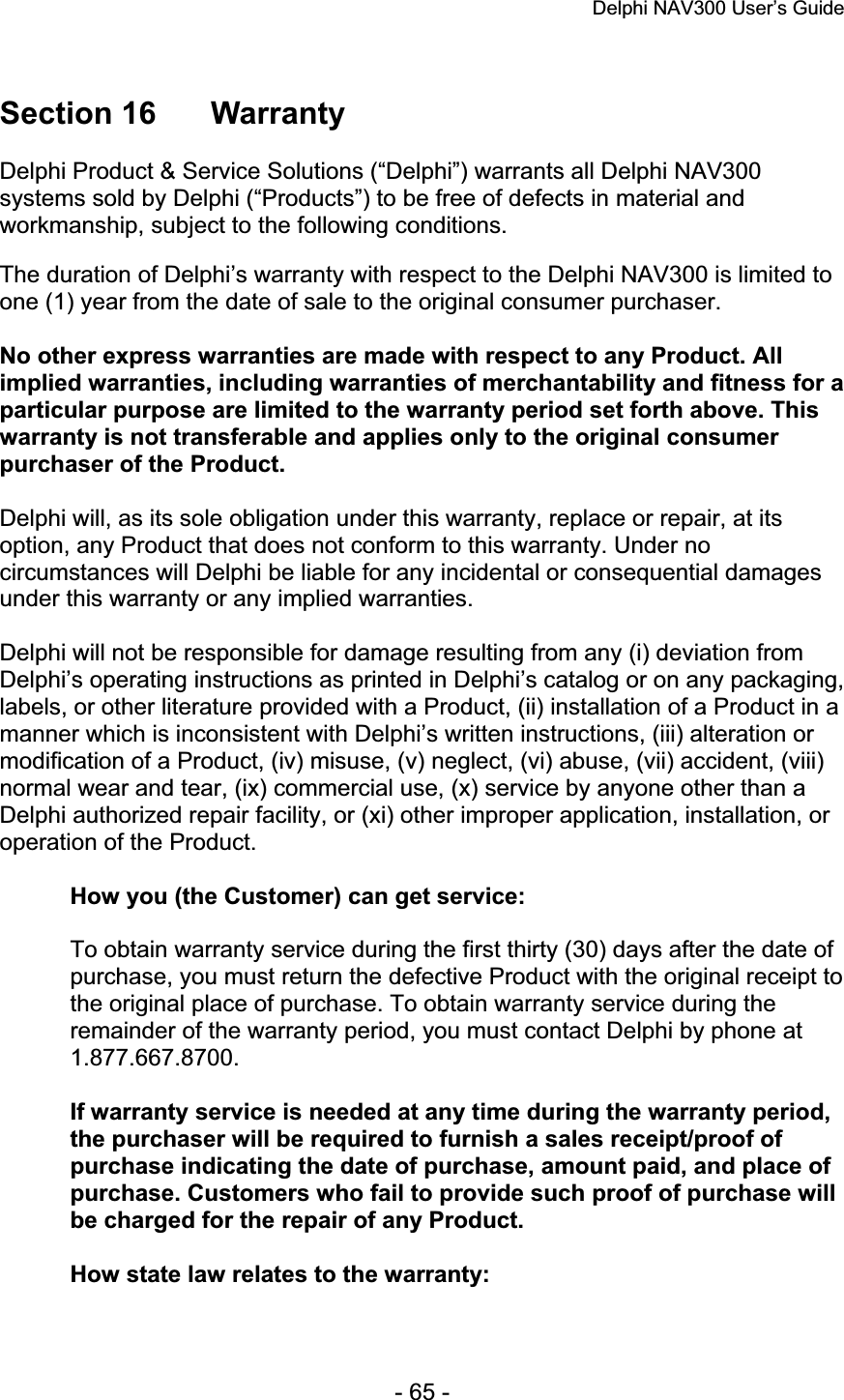 Delphi NAV300 User’s Guide   - 65 - Section 16  Warranty Delphi Product &amp; Service Solutions (“Delphi”) warrants all Delphi NAV300systems sold by Delphi (“Products”) to be free of defects in material andworkmanship, subject to the following conditions. The duration of Delphi’s warranty with respect to the Delphi NAV300 is limited to one (1) year from the date of sale to the original consumer purchaser. No other express warranties are made with respect to any Product. All implied warranties, including warranties of merchantability and fitness for a particular purpose are limited to the warranty period set forth above. This warranty is not transferable and applies only to the original consumer purchaser of the Product. Delphi will, as its sole obligation under this warranty, replace or repair, at its option, any Product that does not conform to this warranty. Under no circumstances will Delphi be liable for any incidental or consequential damages under this warranty or any implied warranties. Delphi will not be responsible for damage resulting from any (i) deviation from Delphi’s operating instructions as printed in Delphi’s catalog or on any packaging, labels, or other literature provided with a Product, (ii) installation of a Product in a manner which is inconsistent with Delphi’s written instructions, (iii) alteration or modification of a Product, (iv) misuse, (v) neglect, (vi) abuse, (vii) accident, (viii) normal wear and tear, (ix) commercial use, (x) service by anyone other than a Delphi authorized repair facility, or (xi) other improper application, installation, or operation of the Product. How you (the Customer) can get service: To obtain warranty service during the first thirty (30) days after the date of purchase, you must return the defective Product with the original receipt to the original place of purchase. To obtain warranty service during the remainder of the warranty period, you must contact Delphi by phone at 1.877.667.8700.If warranty service is needed at any time during the warranty period, the purchaser will be required to furnish a sales receipt/proof of purchase indicating the date of purchase, amount paid, and place of purchase. Customers who fail to provide such proof of purchase will be charged for the repair of any Product. How state law relates to the warranty: 