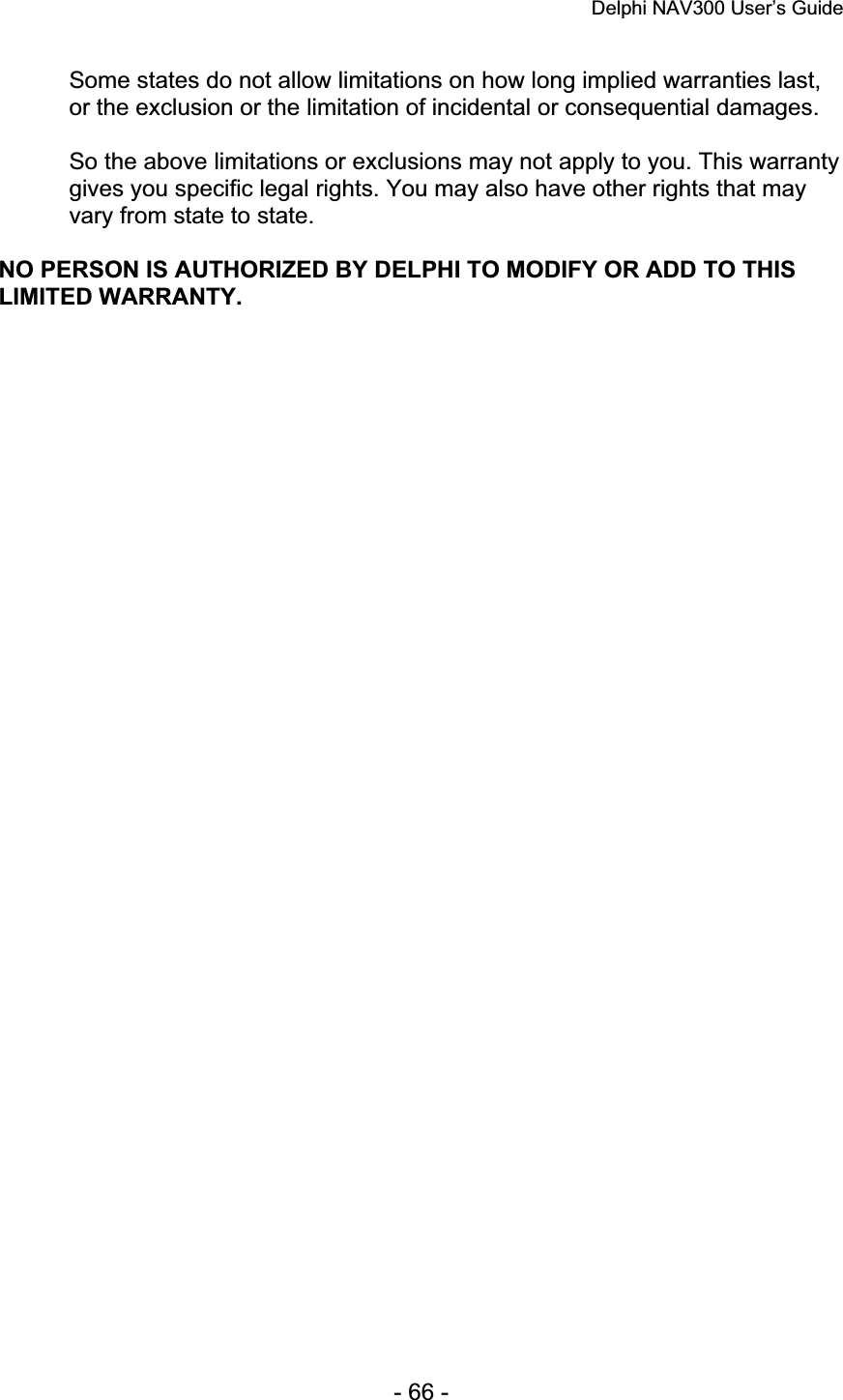 Delphi NAV300 User’s Guide   - 66 - Some states do not allow limitations on how long implied warranties last, or the exclusion or the limitation of incidental or consequential damages.So the above limitations or exclusions may not apply to you. This warranty gives you specific legal rights. You may also have other rights that may vary from state to state. NO PERSON IS AUTHORIZED BY DELPHI TO MODIFY OR ADD TO THIS LIMITED WARRANTY. 