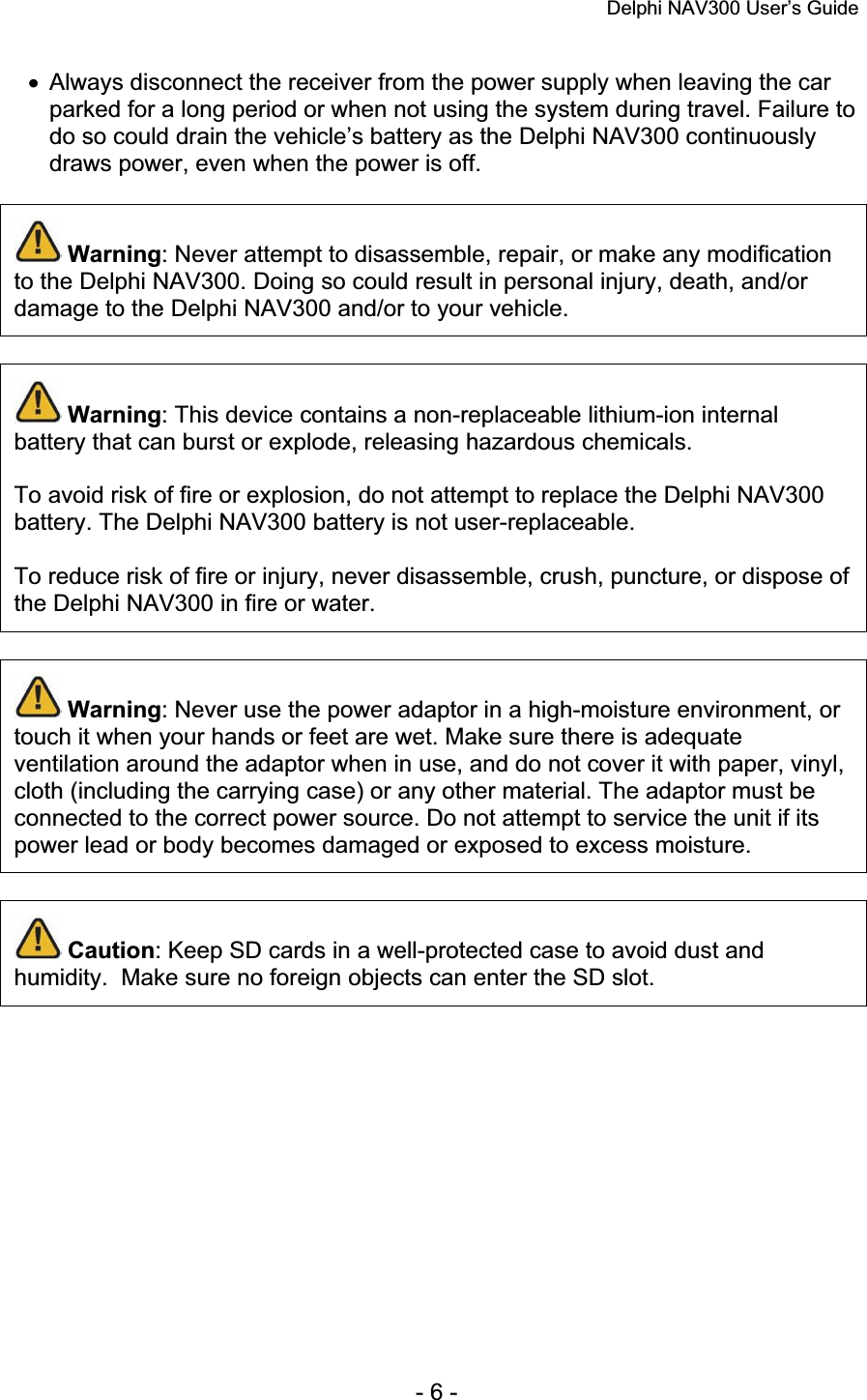 Delphi NAV300 User’s Guide   - 6 - x  Always disconnect the receiver from the power supply when leaving the car parked for a long period or when not using the system during travel. Failure to do so could drain the vehicle’s battery as the Delphi NAV300 continuously draws power, even when the power is off.  Warning: Never attempt to disassemble, repair, or make any modification to the Delphi NAV300. Doing so could result in personal injury, death, and/or damage to the Delphi NAV300 and/or to your vehicle. Warning: This device contains a non-replaceable lithium-ion internal battery that can burst or explode, releasing hazardous chemicals. To avoid risk of fire or explosion, do not attempt to replace the Delphi NAV300 battery. The Delphi NAV300 battery is not user-replaceable. To reduce risk of fire or injury, never disassemble, crush, puncture, or dispose of the Delphi NAV300 in fire or water. Warning: Never use the power adaptor in a high-moisture environment, or touch it when your hands or feet are wet. Make sure there is adequate ventilation around the adaptor when in use, and do not cover it with paper, vinyl, cloth (including the carrying case) or any other material. The adaptor must be connected to the correct power source. Do not attempt to service the unit if its power lead or body becomes damaged or exposed to excess moisture.  Caution: Keep SD cards in a well-protected case to avoid dust and humidity.  Make sure no foreign objects can enter the SD slot. 