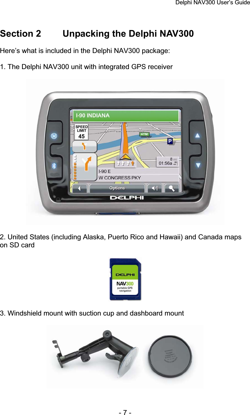 Delphi NAV300 User’s Guide   - 7 - Section 2  Unpacking the Delphi NAV300 Here’s what is included in the Delphi NAV300 package: 1. The Delphi NAV300 unit with integrated GPS receiver 2. United States (including Alaska, Puerto Rico and Hawaii) and Canada maps on SD card 3. Windshield mount with suction cup and dashboard mount 