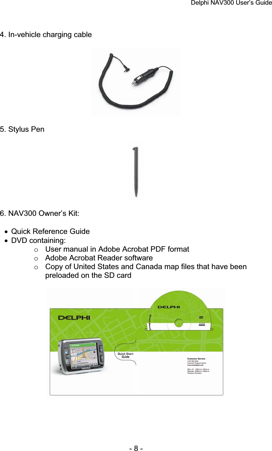 Delphi NAV300 User’s Guide   - 8 - 4. In-vehicle charging cable 5. Stylus Pen 6. NAV300 Owner’s Kit: x  Quick Reference Guide x DVD containing: o  User manual in Adobe Acrobat PDF format o  Adobe Acrobat Reader software o  Copy of United States and Canada map files that have been preloaded on the SD card 