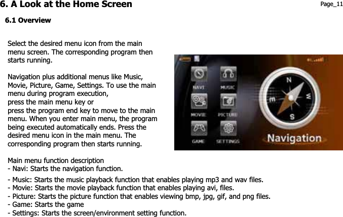 6. A Look at the Home Screen  Page_11 6.1 Overview Select the desired menu icon from the main menu screen. The corresponding program then starts running.   Navigation plus additional menus like Music, menu during program execution,   press the program end key to move to the main Movie, Picture, Game, Settings. To use the main press the main menu key or menu. When you enter main menu, the programbeing executed automatically ends. Press the desired menu icon in the main menu. The corresponding program then starts running.Main menu function description - Navi: Starts the navigation function.- Music: Starts the music playback function that enables playing mp3 and wav files.- Movie: Starts the movie playback function that enables playing avi, files. - Picture: Starts the picture function that enables viewing bmp, jpg, gif, and png files. - Game: Starts the game - Settings: Starts the screen/environment setting function. 