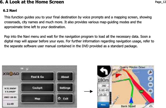 6. A Look at the Home Screen  Page_12 6.2 Navi This function guides you to your final destination by voice prompts and a mapping screen, showing crossroads, city names and much more. It also provides various map-guiding modes and the approximate time left to your destination.   Pop into the Navi menu and wait for the navigation program to load all the necessary data. Soon a digital map will appear before your eyes. For further information regarding navigation usage, refer to the separate software user manual contained in the DVD provided as a standard package. 