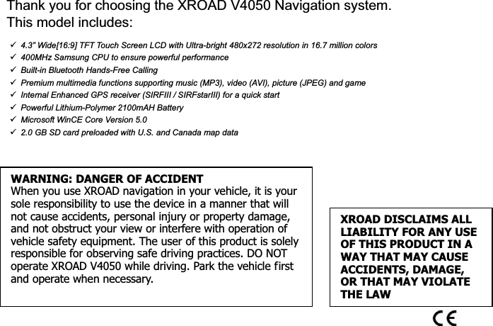 Thank you for choosing the XROAD V4050 Navigation system.   This model includes: 9  4.3” Wide[16:9] TFT Touch Screen LCD with Ultra-bright 480x272 resolution in 16.7 million colors 9  400MHz Samsung CPU to ensure powerful performance 9  Built-in Bluetooth Hands-Free Calling 9  Premium multimedia functions supporting music (MP3), video (AVI), picture (JPEG) and game 9  Internal Enhanced GPS receiver (SIRFIII / SIRFstarIII) for a quick start 9  Powerful Lithium-Polymer 2100mAH Battery9  Microsoft WinCE Core Version 5.09  2.0 GB SD card preloaded with U.S. and Canada map dataXROAD DISCLAIMS ALL LIABILITY FOR ANY USE OF THIS PRODUCT IN A WAY THAT MAY CAUSE ACCIDENTS, DAMAGE, OR THAT MAY VIOLATE THE LAWWARNING: DANGER OF ACCIDENTWhen you use XROAD navigation in your vehicle, it is your sole responsibility to use the device in a manner that will not cause accidents, personal injury or property damage, and not obstruct your view or interfere with operation of vehicle safety equipment. The user of this product is solely responsible for observing safe driving practices. DO NOT operate XROAD V4050 while driving. Park the vehicle first and operate when necessary. 