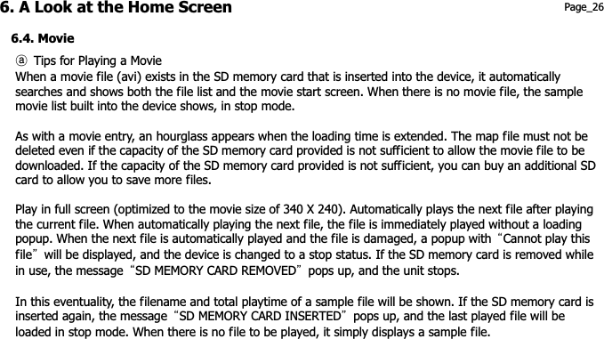 6. A Look at the Home Screen 6.4. Movie ཿ  Tips for Playing a MovieWhen a movie file (avi) exists in the SD memory card that is inserted into the device, it automatically     searches and shows both the file list and the movie start screen. When there is no movie file, the sample movie list built into the device shows, in stop mode. As with a movie entry, an hourglass appears when the loading time is extended. The map file must not be deleted even if the capacity of the SD memory card provided is not sufficient to allow the movie file to be   downloaded. If the capacity of the SD memory card provided is not sufficient, you can buy an additional SD Page_26 card to allow you to save more files. Play in full screen (optimized to the movie size of 340 X 240). Automatically plays the next file after playing   the current file. When automatically playing the next file, the file is immediately played without a loading   popup. When the next file is automatically played and the file is damaged, a popup with  ˈCannot play this   fileˉ  will be displayed, and the device is changed to a stop status. If the SD memory card is removed while   in use, the message  ˈSD MEMORY CARD REMOVEDˉ  pops up, and the unit stops. In this eventuality, the filename and total playtime of a sample file will be shown. If the SD memory card is   inserted again, the message  ˈSD MEMORY CARD INSERTEDˉ  pops up, and the last played file will be   loaded in stop mode. When there is no file to be played, it simply displays a sample file. 