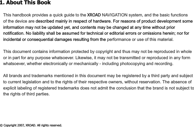 1. About This Book This handbook provides a quick guide to the XROAD NAVIGATION system, and the basic functions of the device are described mainly in respect of hardware. For reasons of product development some information may not be updated yet, and contents may be changed at any time without prior notification. No liability shall be assumed for technical or editorial errors or omissions herein; nor for incidental or consequential damages resulting from the performance or use of this material. This document contains information protected by copyright and thus may not be reproduced in whole or in part for any purpose whatsoever. Likewise, it may not be transmitted or reproduced in any form whatsoever, whether electronically or mechanically - including photocopying and recording.   All brands and trademarks mentioned in this document may be registered by a third party and subject to current legislation and to the rights of their respective owners, without reservation. The absence of explicit labeling of registered trademarks does not admit the conclusion that the brand is not subject to the rights of third parties. © Copyright 2007, XROAD. All rights reserved. 