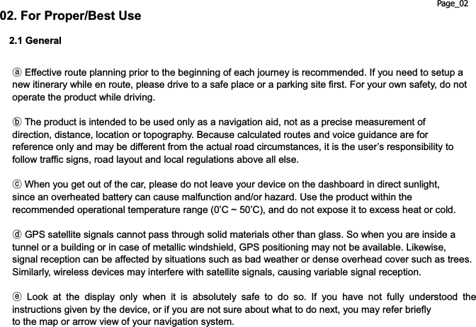 Page_02 02. For Proper/Best Use 2.1 Generalཿ Effective route planning prior to the beginning of each journey is recommended. If you need to setup a new itinerary while en route, please drive to a safe place or a parking site first. For your own safety, do not operate the product while driving. ྀ The product is intended to be used only as a navigation aid, not as a precise measurement of direction, distance, location or topography. Because calculated routes and voice guidance are for reference only and may be different from the actual road circumstances, it is the user’s responsibility to follow traffic signs, road layout and local regulations above all else. ཱྀ When you get out of the car, please do not leave your device on the dashboard in direct sunlight, since an overheated battery can cause malfunction and/or hazard. Use the product within the recommended operational temperature range (0’C ~ 50’C), and do not expose it to excess heat or cold. ྂ GPS satellite signals cannot pass through solid materials other than glass. So when you are inside a tunnel or a building or in case of metallic windshield, GPS positioning may not be available. Likewise, signal reception can be affected by situations such as bad weather or dense overhead cover such as trees. Similarly, wireless devices may interfere with satellite signals, causing variable signal reception. ྃ Look at the display only when it is absolutely safe to do so. If you have not fully understood the instructions given by the device, or if you are not sure about what to do next, you may refer briefly to the map or arrow view of your navigation system. 