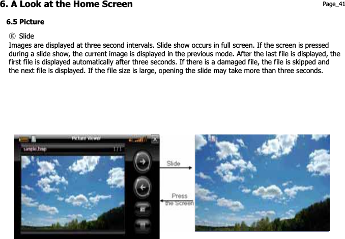 6. A Look at the Home Screen 6.5 Picture Page_41 ཇG Slide Images are displayed at three second intervals. Slide show occurs in full screen. If the screen is pressed during a slide show, the current image is displayed in the previous mode. After the last file is displayed, the first file is displayed automatically after three seconds. If there is a damaged file, the file is skipped and the next file is displayed. If the file size is large, opening the slide may take more than three seconds. 