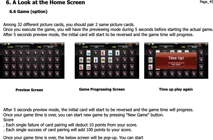 Among 32 different picture cards, you should pair 2 same picture cards. Once you execute the game, you will have the previewing mode during 5 seconds before starting the actual game.   After 5 seconds preview mode, the initial card will start to be reversed and the game time will progress. 6. A Look at the Home Screen 6.6 Game (option) Page_45 Preview Screen  Game Progressing Screen Time up play againAfter 5 seconds preview mode, the initial card will start to be reversed and the game time will progress. Once your game time is over, you can start new game by pressing &quot;New Game&quot; button. Score . Each single failure of card pairing will deduct 10 points from your score. . Each single success of card pairing will add 100 points to your score. Once your game time is over, the below screen will be pop-up. You can start