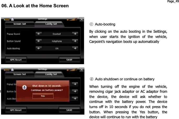 මགྷG Auto-bootingBy clicking on the auto booting in the Settings, when user starts the ignition of the vehicle, Carpoint’s navigation boots up automatically 06. A Look at the Home Screen ངG Auto shutdown or continue on batteryWhen turning off the engine of the vehicle, removing cigar jack adaptor or AC adaptor from the device, the device will ask whether to continue with the battery power. The device turns off in 10 seconds if you do not press the button. When pressing the Yes button, the device will continue to run with the battery Page_49 