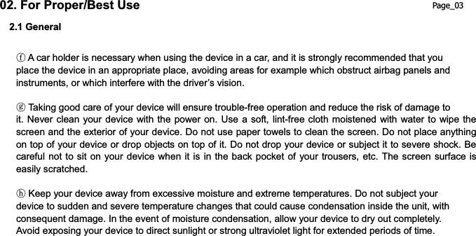 02. For Proper/Best Use  Page_03 2.1 Generalཆ A car holder is necessary when using the device in a car, and it is strongly recommended that you place the device in an appropriate place, avoiding areas for example which obstruct airbag panels and instruments, or which interfere with the driver’s vision. ཇ Taking good care of your device will ensure trouble-free operation and reduce the risk of damage to it. Never clean your device with the power on. Use a soft, lint-free cloth moistened with water to wipe the screen and the exterior of your device. Do not use paper towels to clean the screen. Do not place anything on top of your device or drop objects on top of it. Do not drop your device or subject it to severe shock. Be careful not to sit on your device when it is in the back pocket of your trousers, etc. The screen surface is easily scratched. ཈ Keep your device away from excessive moisture and extreme temperatures. Do not subject your device to sudden and severe temperature changes that could cause condensation inside the unit, with consequent damage. In the event of moisture condensation, allow your device to dry out completely. Avoid exposing your device to direct sunlight or strong ultraviolet light for extended periods of time. 