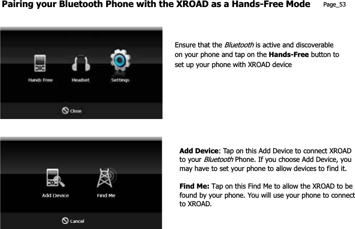 Pairing your Bluetooth Phone with the XROAD as a Hands-Free Mode Page_53 Ensure that the Bluetooth is active and discoverable on your phone and tap on the Hands-Free button to set up your phone with XROAD device Add Device: Tap on this Add Device to connect XROAD to your Bluetooth Phone. If you choose Add Device, you may have to set your phone to allow devices to find it. Find Me: Tap on this Find Me to allow the XROAD to be found by your phone. You will use your phone to connect to XROAD. 