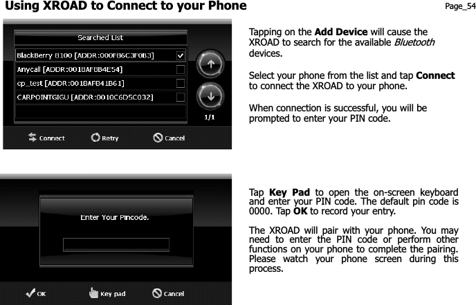 Using XROAD to Connect to your Phone Page_54 Tapping on the Add Device will cause the XROAD to search for the available Bluetoothdevices. Select your phone from the list and tap Connectto connect the XROAD to your phone. When connection is successful, you will be prompted to enter your PIN code. Tap   Key Pad to open the on-screen keyboard and enter your PIN code. The default pin code is 0000. Tap OK to record your entry.   The XROAD will pair with your phone. You may need to enter the PIN code or perform other functions on your phone to complete the pairing. Please watch your phone screen during this process. 