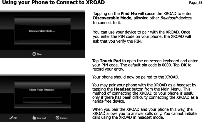 Using your Phone to Connect to XROAD Page_55 Tapping on the Find Me will cause the XROAD to enter Discoverable Mode, allowing other Bluetooth devices to connect to it. You can use your device to pair with the XROAD. Once you enter the PIN code on your phone, the XROAD will ask that you verify the PIN. Tap  Touch Pad to open the on-screen keyboard and enter your PIN code. The default pin code is 0000. Tap OK to record your entry.   Your phone should now be paired to the XROAD.   You may pair your phone with the XROAD as a headset by tapping the Headset button from the Main Menu. This method of connecting the XROAD to your phone is useful only if there has been difficulty connecting the XROAD as a hands-free device. When you pair the XROAD and your phone this way, the XROAD allows you to answer calls only. You cannot initiate calls using the XROAD in headset mode. 