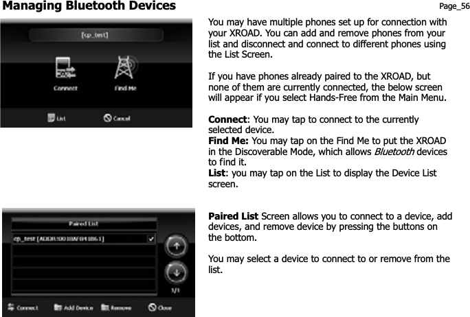 Managing Bluetooth Devices Page_56 You may have multiple phones set up for connection with your XROAD. You can add and remove phones from your list and disconnect and connect to different phones using the List Screen. If you have phones already paired to the XROAD, but none of them are currently connected, the below screen will appear if you select Hands-Free from the Main Menu.Connect: You may tap to connect to the currently selected device. Find Me: You may tap on the Find Me to put the XROAD in the Discoverable Mode, which allows Bluetooth devices to find it. List: you may tap on the List to display the Device List screen. Paired List Screen allows you to connect to a device, add devices, and remove device by pressing the buttons on the bottom. You may select a device to connect to or remove from the list.