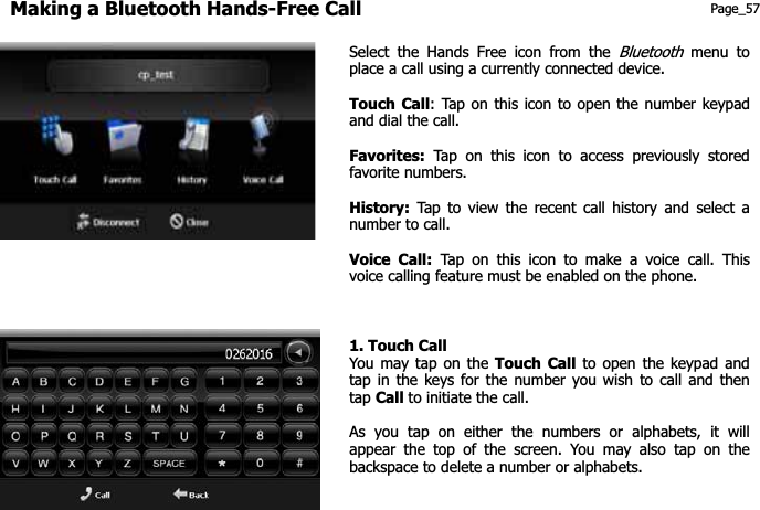 Making a Bluetooth Hands-Free Call Page_57 Select the Hands Free icon from the Bluetoothmenu to place a call using a currently connected device. Touch Call: Tap on this icon to open the number keypad and dial the call. Favorites: Tap on this icon to access previously stored favorite numbers. History: Tap to view the recent call history and select a number to call. Voice Call: Tap on this icon to make a voice call. This voice calling feature must be enabled on the phone.   1. Touch Call You may tap on the Touch Call to open the keypad and tap in the keys for the number you wish to call and then tap Call to initiate the call. As you tap on either the numbers or alphabets, it will appear the top of the screen. You may also tap on the backspace to delete a number or alphabets. 