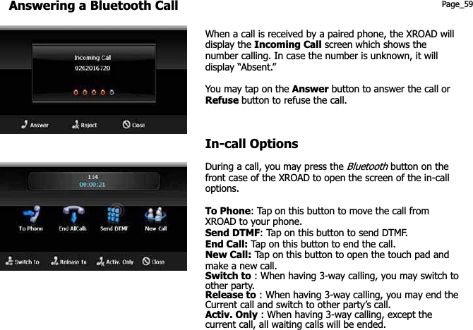 Answering a Bluetooth Call Page_59 When a call is received by a paired phone, the XROAD will display the Incoming Call screen which shows the number calling. In case the number is unknown, it will display “Absent.” You may tap on the Answer button to answer the call or Refuse button to refuse the call. In-call Options During a call, you may press the Bluetooth button on the front case of the XROAD to open the screen of the in-call options. To Phone: Tap on this button to move the call from XROAD to your phone. Send DTMF: Tap on this button to send DTMF. End Call: Tap on this button to end the call. New Call: Tap on this button to open the touch pad and make a new call.   Switch to : When having 3-way calling, you may switch to other party. Release to : When having 3-way calling, you may end the Current call and switch to other party’s call. Activ. Only : When having 3-way calling, except the   current call, all waiting calls will be ended. 