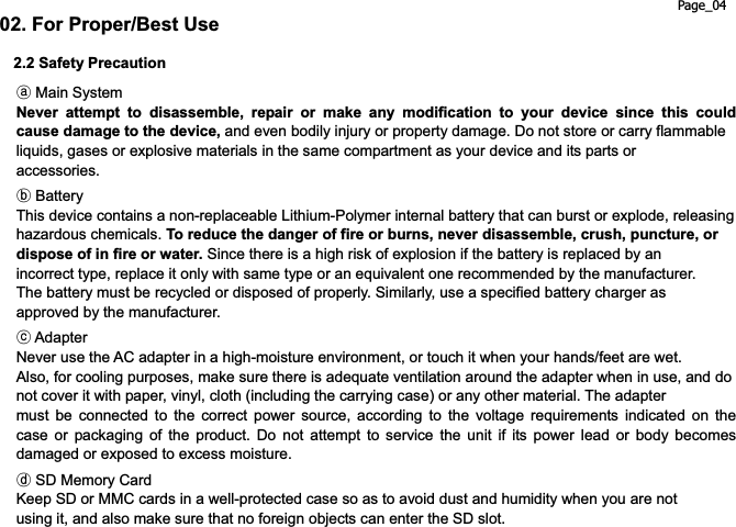 Page_04 02. For Proper/Best Use 2.2 Safety Precautionཿ Main System Never attempt to disassemble, repair or make any modification to your device since this could cause damage to the device, and even bodily injury or property damage. Do not store or carry flammable liquids, gases or explosive materials in the same compartment as your device and its parts or accessories.  ྀ Battery This device contains a non-replaceable Lithium-Polymer internal battery that can burst or explode, releasing hazardous chemicals. To reduce the danger of fire or burns, never disassemble, crush, puncture, or dispose of in fire or water. Since there is a high risk of explosion if the battery is replaced by an incorrect type, replace it only with same type or an equivalent one recommended by the manufacturer. The battery must be recycled or disposed of properly. Similarly, use a specified battery charger as approved by the manufacturer. ཱྀ Adapter Never use the AC adapter in a high-moisture environment, or touch it when your hands/feet are wet. Also, for cooling purposes, make sure there is adequate ventilation around the adapter when in use, and do not cover it with paper, vinyl, cloth (including the carrying case) or any other material. The adapter must be connected to the correct power source, according to the voltage requirements indicated on the case or packaging of the product. Do not attempt to service the unit if its power lead or body becomes damaged or exposed to excess moisture. ྂ SD Memory Card Keep SD or MMC cards in a well-protected case so as to avoid dust and humidity when you are not using it, and also make sure that no foreign objects can enter the SD slot. 