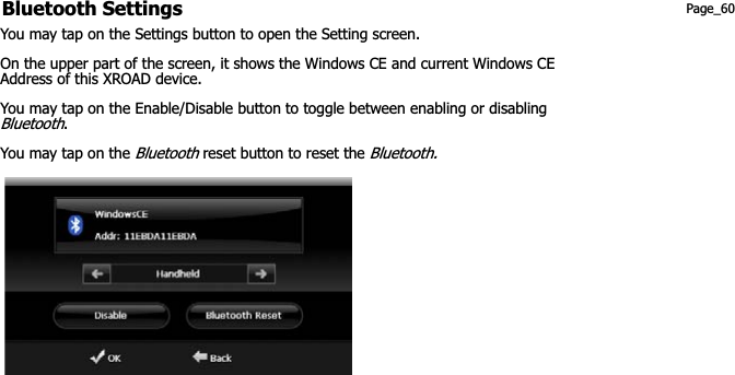 Bluetooth Settings  Page_60 You may tap on the Settings button to open the Setting screen. On the upper part of the screen, it shows the Windows CE and current Windows CE Address of this XROAD device. You may tap on the Enable/Disable button to toggle between enabling or disabling Bluetooth.You may tap on the Bluetooth reset button to reset the Bluetooth.