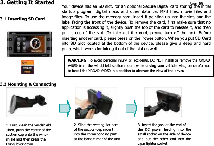 3. Getting It Started Page_05 Your device has an SD slot, for an optional Secure Digital card storing the initial startup program, digital maps and other data i.e. MP3 files, movie files and image files. To use the memory card, insert it pointing up into the slot, and the label facing the front of the device. To remove the card, first make sure that no application is accessing it, slightly push the top of the card to release it, and then pull it out of the slot. To take out the card, please turn off the unit. Before inserting another card, please press on the Power button. When you put SD Card into SD Slot located at the bottom of the device, please give a deep and hard push, which works for taking it out of the slot as well.3.1 Inserting SD Card WARNING: To avoid personal injury, or accidents, DO NOT install or remove the XROAD V4050 from the windshield suction mount while driving your vehicle. Also, be careful not to install the XROAD V4050 in a position to obstruct the view of the driver. 3.2 Mounting &amp; Connecting 2. Slide the rectangular part  3. Insert the jack at the end of 1. First, clean the windshield. of the suction-cup mount   the DC power leading into the small socket on the side of device and put the other end into the cigar lighter socket. Then, push the center of the into the corresponding part   suction cup onto the wind- at the bottom rear of the unitshield and then press the fixing lever down 