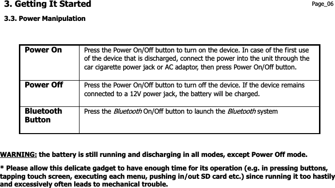 3. Getting It Started Page_06 3.3. Power Manipulation Power On    Press the Power On/Off button to turn on the device. In case of the first use of the device that is discharged, connect the power into the unit through the car cigarette power jack or AC adaptor, then press Power On/Off button. Power Off  Press the Power On/Off button to turn off the device. If the device remains connected to a 12V power jack, the battery will be charged. Bluetooth Button  Press the Bluetooth On/Off button to launch the Bluetooth system WARNING: the battery is still running and discharging in all modes, except Power Off mode. * Please allow this delicate gadget to have enough time for its operation (e.g. in pressing buttons, tapping touch screen, executing each menu, pushing in/out SD card etc.) since running it too hastily and excessively often leads to mechanical trouble. 