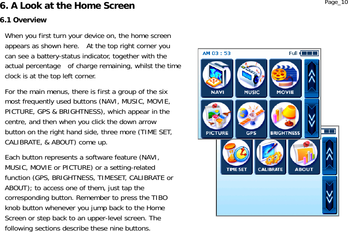                   When you first turn your device on, the home screen appears as shown here.  At the top right corner you can see a battery-status indicator, together with the actual percentage    of charge remaining, whilst the time clock is at the top left corner.  For the main menus, there is first a group of the six most frequently used buttons (NAVI, MUSIC, MOVIE, PICTURE, GPS &amp; BRIGHTNESS), which appear in the centre, and then when you click the down arrow button on the right hand side, three more (TIME SET, CALIBRATE, &amp; ABOUT) come up.  Each button represents a software feature (NAVI, MUSIC, MOVIE or PICTURE) or a setting-related function (GPS, BRIGHTNESS, TIMESET, CALIBRATE or ABOUT); to access one of them, just tap the corresponding button. Remember to press the TIBO knob button whenever you jump back to the Home Screen or step back to an upper-level screen. The following sections describe these nine buttons. 6.1 Overview 6. A Look at the Home Screen  Page_10 