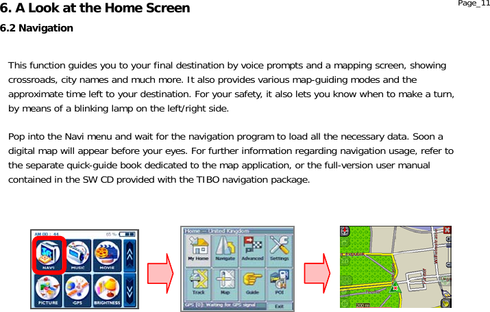                  6.2 Navigation 6. A Look at the Home Screen  Page_11 This function guides you to your final destination by voice prompts and a mapping screen, showing crossroads, city names and much more. It also provides various map-guiding modes and the approximate time left to your destination. For your safety, it also lets you know when to make a turn, by means of a blinking lamp on the left/right side.  Pop into the Navi menu and wait for the navigation program to load all the necessary data. Soon a digital map will appear before your eyes. For further information regarding navigation usage, refer to the separate quick-guide book dedicated to the map application, or the full-version user manual contained in the SW CD provided with the TIBO navigation package. 