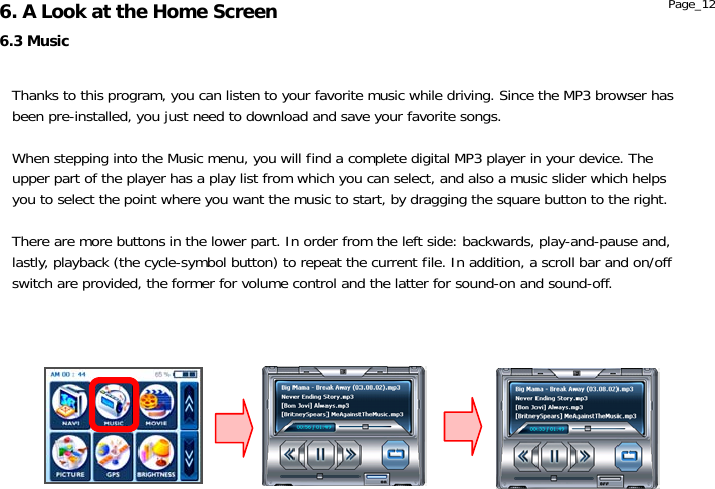                  6.3 Music 6. A Look at the Home Screen  Page_12 Thanks to this program, you can listen to your favorite music while driving. Since the MP3 browser has been pre-installed, you just need to download and save your favorite songs.  When stepping into the Music menu, you will find a complete digital MP3 player in your device. The upper part of the player has a play list from which you can select, and also a music slider which helps you to select the point where you want the music to start, by dragging the square button to the right.  There are more buttons in the lower part. In order from the left side: backwards, play-and-pause and, lastly, playback (the cycle-symbol button) to repeat the current file. In addition, a scroll bar and on/off switch are provided, the former for volume control and the latter for sound-on and sound-off.  