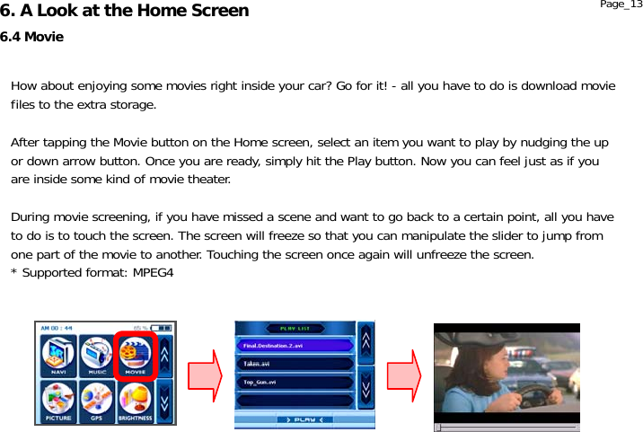                  6.4 Movie 6. A Look at the Home Screen  Page_13 How about enjoying some movies right inside your car? Go for it! - all you have to do is download movie files to the extra storage.  After tapping the Movie button on the Home screen, select an item you want to play by nudging the up or down arrow button. Once you are ready, simply hit the Play button. Now you can feel just as if you are inside some kind of movie theater.  During movie screening, if you have missed a scene and want to go back to a certain point, all you have to do is to touch the screen. The screen will freeze so that you can manipulate the slider to jump from one part of the movie to another. Touching the screen once again will unfreeze the screen. * Supported format: MPEG4 