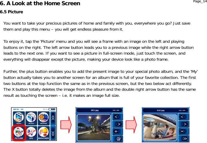                  6.5 Picture 6. A Look at the Home Screen  Page_14 You want to take your precious pictures of home and family with you, everywhere you go? Just save them and play this menu – you will get endless pleasure from it.  To enjoy it, tap the ‘Picture’ menu and you will see a frame with an image on the left and playing buttons on the right. The left arrow button leads you to a previous image while the right arrow button leads to the next one. If you want to see a picture in full-screen mode, just touch the screen, and everything will disappear except the picture, making your device look like a photo frame.  Further, the plus button enables you to add the present image to your special photo album, and the ‘My’ button actually takes you to another screen for an album that is full of your favorite collection. The first two buttons at the top function the same as in the previous screen, but the two below act differently. The X button totally deletes the image from the album and the double right arrow button has the same result as touching the screen – i.e. it makes an image full size. 