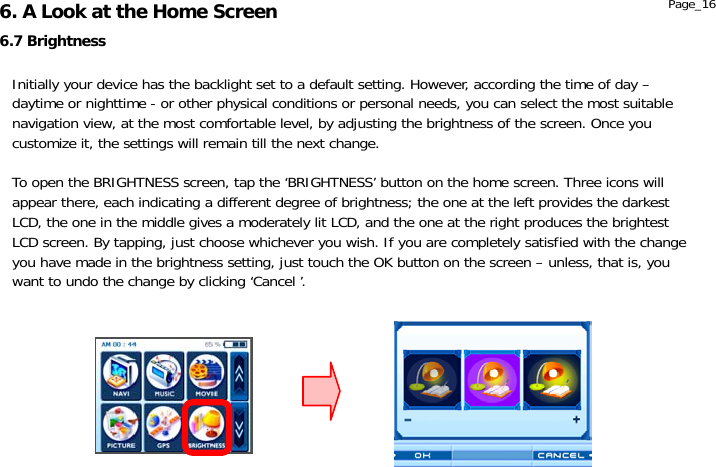                  6.7 Brightness 6. A Look at the Home Screen  Page_16 Initially your device has the backlight set to a default setting. However, according the time of day – daytime or nighttime - or other physical conditions or personal needs, you can select the most suitable navigation view, at the most comfortable level, by adjusting the brightness of the screen. Once you customize it, the settings will remain till the next change.  To open the BRIGHTNESS screen, tap the ‘BRIGHTNESS’ button on the home screen. Three icons will appear there, each indicating a different degree of brightness; the one at the left provides the darkest LCD, the one in the middle gives a moderately lit LCD, and the one at the right produces the brightest LCD screen. By tapping, just choose whichever you wish. If you are completely satisfied with the change you have made in the brightness setting, just touch the OK button on the screen – unless, that is, you want to undo the change by clicking ‘Cancel ’. 