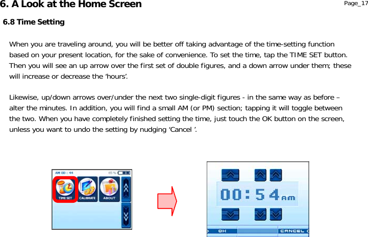                  6.8 Time Setting Page_17 When you are traveling around, you will be better off taking advantage of the time-setting function based on your present location, for the sake of convenience. To set the time, tap the TIME SET button. Then you will see an up arrow over the first set of double figures, and a down arrow under them; these will increase or decrease the ‘hours’.  Likewise, up/down arrows over/under the next two single-digit figures - in the same way as before – alter the minutes. In addition, you will find a small AM (or PM) section; tapping it will toggle between the two. When you have completely finished setting the time, just touch the OK button on the screen, unless you want to undo the setting by nudging ‘Cancel ’. 6. A Look at the Home Screen 