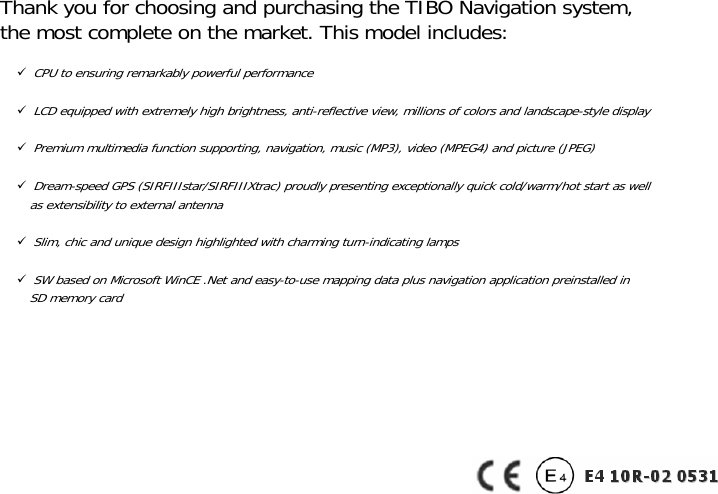               Thank you for choosing and purchasing the TIBO Navigation system, the most complete on the market. This model includes: 9 CPU to ensuring remarkably powerful performance  9 LCD equipped with extremely high brightness, anti-reflective view, millions of colors and landscape-style display  9 Premium multimedia function supporting, navigation, music (MP3), video (MPEG4) and picture (JPEG)  9 Dream-speed GPS (SIRFIIIstar/SIRFIIIXtrac) proudly presenting exceptionally quick cold/warm/hot start as well   as extensibility to external antenna  9 Slim, chic and unique design highlighted with charming turn-indicating lamps  9 SW based on Microsoft WinCE .Net and easy-to-use mapping data plus navigation application preinstalled in   SD memory card