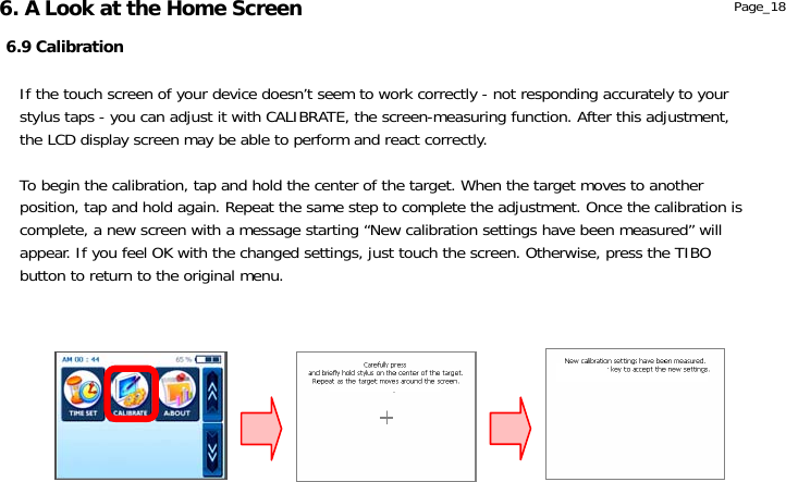                  6.9 Calibration Page_18 If the touch screen of your device doesn’t seem to work correctly - not responding accurately to your stylus taps - you can adjust it with CALIBRATE, the screen-measuring function. After this adjustment, the LCD display screen may be able to perform and react correctly.  To begin the calibration, tap and hold the center of the target. When the target moves to another position, tap and hold again. Repeat the same step to complete the adjustment. Once the calibration is complete, a new screen with a message starting “New calibration settings have been measured” will appear. If you feel OK with the changed settings, just touch the screen. Otherwise, press the TIBO button to return to the original menu. 6. A Look at the Home Screen 