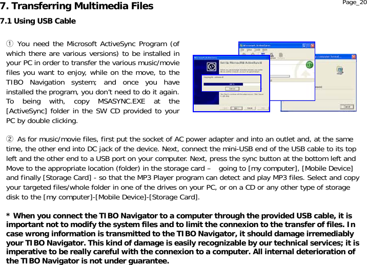                  7.1 Using USB Cable 7. Transferring Multimedia Files ① You need the Microsoft ActiveSync Program (of which there are various versions) to be installed in your PC in order to transfer the various music/movie files you want to enjoy, while on the move, to the TIBO Navigation system; and once you have installed the program, you don’t need to do it again. To being with, copy MSASYNC.EXE at the [ActiveSync] folder in the SW CD provided to your PC by double clicking. ② As for music/movie files, first put the socket of AC power adapter and into an outlet and, at the same time, the other end into DC jack of the device. Next, connect the mini-USB end of the USB cable to its top left and the other end to a USB port on your computer. Next, press the sync button at the bottom left and Move to the appropriate location (folder) in the storage card –   going to [my computer], [Mobile Device] and finally [Storage Card] - so that the MP3 Player program can detect and play MP3 files. Select and copy your targeted files/whole folder in one of the drives on your PC, or on a CD or any other type of storage disk to the [my computer]-[Mobile Device]-[Storage Card].  * When you connect the TIBO Navigator to a computer through the provided USB cable, it is important not to modify the system files and to limit the connexion to the transfer of files. In case wrong information is transmitted to the TIBO Navigator, it should damage irremediably your TIBO Navigator. This kind of damage is easily recognizable by our technical services; it is imperative to be really careful with the connexion to a computer. All internal deterioration of the TIBO Navigator is not under guarantee. Page_20 