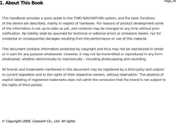               This handbook provides a quick guide to the TIBO NAVIGATION system, and the basic functions of the device are described, mainly in respect of hardware. For reasons of product development some of the information is not up-to-date as yet, and contents may be changed at any time without prior notification. No liability shall be assumed for technical or editorial errors or omissions herein; nor for incidental or consequential damages resulting from the performance or use of this material.  This document contains information protected by copyright and thus may not be reproduced in whole or in part for any purpose whatsoever. Likewise, it may not be transmitted or reproduced in any form whatsoever, whether electronically or mechanically - including photocopying and recording.   All brands and trademarks mentioned in this document may be registered by a third party and subject to current legislation and to the rights of their respective owners, without reservation. The absence of explicit labeling of registered trademarks does not admit the conclusion that the brand is not subject to the rights of third parties. © Copyright 2005, Carpoint Co., Ltd. All rights 1. About This Book  Page_01 