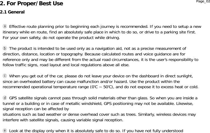               ⓐ Effective route planning prior to beginning each journey is recommended. If you need to setup a new itinerary while en route, find an absolutely safe place in which to do so, or drive to a parking site first. For your own safety, do not operate the product while driving.  ⓑ The product is intended to be used only as a navigation aid, not as a precise measurement of direction, distance, location or topography. Because calculated routes and voice guidance are for reference only and may be different from the actual road circumstances, it is the user’s responsibility to follow traffic signs, road layout and local regulations above all else.  ⓒ When you get out of the car, please do not leave your device on the dashboard in direct sunlight, since an overheated battery can cause malfunction and/or hazard. Use the product within the recommended operational temperature range (0’C ~ 50’C), and do not expose it to excess heat or cold.  ⓓ GPS satellite signals cannot pass through solid materials other than glass. So when you are inside a tunnel or a building or in case of metallic windshield, GPS positioning may not be available. Likewise, signal reception can be affected by  situations such as bad weather or dense overhead cover such as trees. Similarly, wireless devices may interfere with satellite signals, causing variable signal reception.  ⓔ Look at the display only when it is absolutely safe to do so. If you have not fully understood 2.1 General 2. For Proper/Best Use  Page_02 