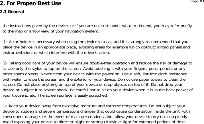               the instructions given by the device, or if you are not sure about what to do next, you may refer briefly to the map or arrow view of your navigation system.  ⓕ A car holder is necessary when using the device in a car, and it is strongly recommended that you place the device in an appropriate place, avoiding areas for example which obstruct airbag panels and instrumentation, or which interfere with the driver’s vision.  ⓖ Taking good care of your device will ensure trouble-free operation and reduce the risk of damage to it. Use only the stylus to tap on the screen. Avoid touching it with your fingers, pens, pencils or any other sharp objects. Never clean your device with the power on. Use a soft, lint-free cloth moistened with water to wipe the screen and the exterior of your device. Do not use paper towels to clean the screen. Do not place anything on top of your device or drop objects on top of it. Do not drop your device or subject it to severe shock. Be careful not to sit on your device when it is in the back pocket of your trousers, etc. The screen surface is easily scratched.  ⓗ Keep your device away from excessive moisture and extreme temperatures. Do not subject your device to sudden and severe temperature changes that could cause condensation inside the unit, with consequent damage. In the event of moisture condensation, allow your device to dry out completely. Avoid exposing your device to direct sunlight or strong ultraviolet light for extended periods of time. 2.1 General 2. For Proper/Best Use  Page_03 