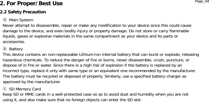               ⓐ Main System Never attempt to disassemble, repair or make any modification to your device since this could cause damage to the device, and even bodily injury or property damage. Do not store or carry flammable liquids, gases or explosive materials in the same compartment as your device and its parts or accessories.   ⓑ Battery This device contains an non-replaceable Lithium-Ion internal battery that can burst or explode, releasing hazardous chemicals. To reduce the danger of fire or burns, never disassemble, crush, puncture, or dispose of in fire or water. Since there is a high risk of explosion if the battery is replaced by an incorrect type, replace it only with same type or an equivalent one recommended by the manufacturer. The battery must be recycled or disposed of properly. Similarly, use a specified battery charger as approved by the manufacturer.  ⓒ SD Memory Card Keep SD or MMC cards in a well-protected case so as to avoid dust and humidity when you are not using it, and also make sure that no foreign objects can enter the SD slot.  2.2 Safety Precaution 2. For Proper/Best Use  Page_04 