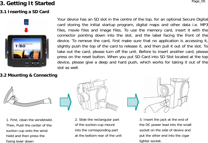                  Page_05 Your device has an SD slot in the centre of the top, for an optional Secure Digital card storing the initial startup program, digital maps and other data i.e. MP3 files, movie files and image files. To use the memory card, insert it with the connector pointing down into the slot, and the label facing the front of the device. To remove the card, first make sure that no application is accessing it, slightly push the top of the card to release it, and then pull it out of the slot. To take out the card, please turn off the unit. Before to insert another card, please press on the reset button. When you put SD Card into SD Slot located at the top device, please give a deep and hard push, which works for taking it out of the slot as well.3.2 Mounting &amp; Connecting 1. First, clean the windshield. Then, Push the center of thesuction cup onto the wind- hield and then press the fixing lever down 2. Slide the rectangular partof the suction-cup mount   into the corresponding part at the bottom rear of the unit3. Insert the jack at the end of the DC power lead into the small socket on the side of device and put the other end into the cigar lighter socket. 3.1 Inserting a SD Card 3. Getting It Started 