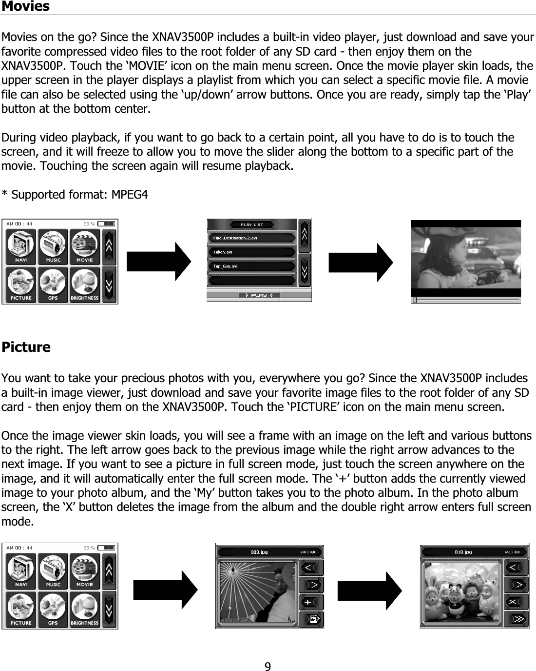 9MoviesMovies on the go? Since the XNAV3500P includes a built-in video player, just download and save your favorite compressed video files to the root folder of any SD card - then enjoy them on the XNAV3500P. Touch the ‘MOVIE’ icon on the main menu screen. Once the movie player skin loads, the upper screen in the player displays a playlist from which you can select a specific movie file. A movie file can also be selected using the ‘up/down’ arrow buttons. Once you are ready, simply tap the ‘Play’ button at the bottom center.  During video playback, if you want to go back to a certain point, all you have to do is to touch the screen, and it will freeze to allow you to move the slider along the bottom to a specific part of the movie. Touching the screen again will resume playback. * Supported format: MPEG4 PictureYou want to take your precious photos with you, everywhere you go? Since the XNAV3500P includes a built-in image viewer, just download and save your favorite image files to the root folder of any SD card - then enjoy them on the XNAV3500P. Touch the ‘PICTURE’ icon on the main menu screen.  Once the image viewer skin loads, you will see a frame with an image on the left and various buttons to the right. The left arrow goes back to the previous image while the right arrow advances to the next image. If you want to see a picture in full screen mode, just touch the screen anywhere on the image, and it will automatically enter the full screen mode. The ‘+’ button adds the currently viewed image to your photo album, and the ‘My’ button takes you to the photo album. In the photo album screen, the ‘X’ button deletes the image from the album and the double right arrow enters full screen mode.