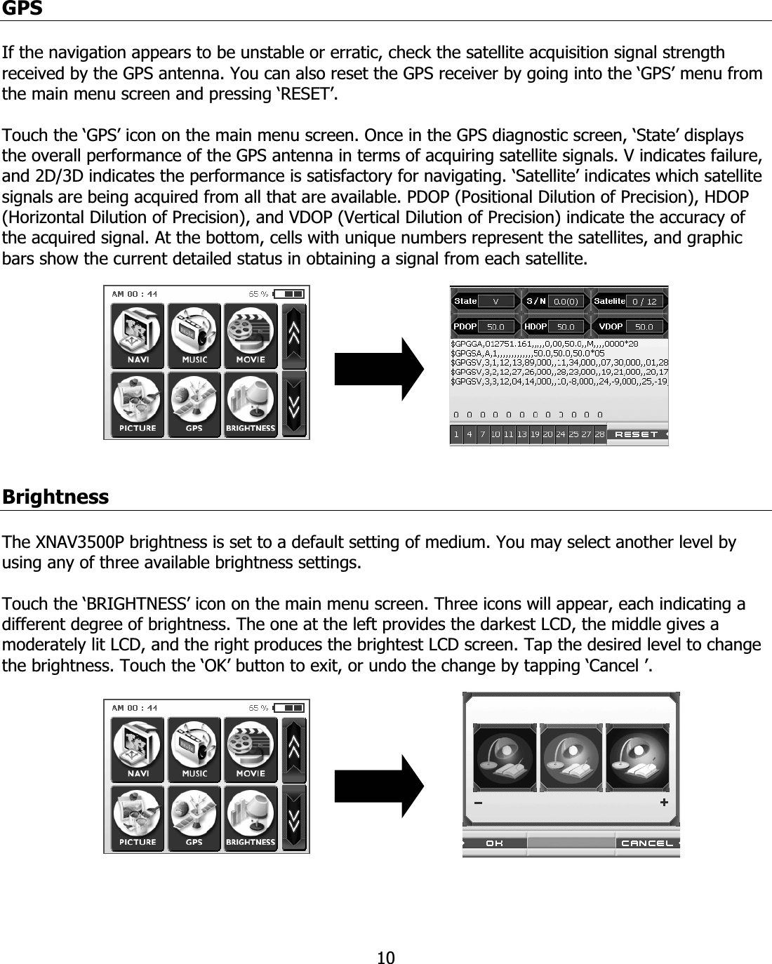 10GPSIf the navigation appears to be unstable or erratic, check the satellite acquisition signal strength received by the GPS antenna. You can also reset the GPS receiver by going into the ‘GPS’ menu from the main menu screen and pressing ‘RESET’. Touch the ‘GPS’ icon on the main menu screen. Once in the GPS diagnostic screen, ‘State’ displays the overall performance of the GPS antenna in terms of acquiring satellite signals. V indicates failure, and 2D/3D indicates the performance is satisfactory for navigating. ‘Satellite’ indicates which satellite signals are being acquired from all that are available. PDOP (Positional Dilution of Precision), HDOP (Horizontal Dilution of Precision), and VDOP (Vertical Dilution of Precision) indicate the accuracy of the acquired signal. At the bottom, cells with unique numbers represent the satellites, and graphic bars show the current detailed status in obtaining a signal from each satellite. BrightnessThe XNAV3500P brightness is set to a default setting of medium. You may select another level by using any of three available brightness settings. Touch the ‘BRIGHTNESS’ icon on the main menu screen. Three icons will appear, each indicating a different degree of brightness. The one at the left provides the darkest LCD, the middle gives a moderately lit LCD, and the right produces the brightest LCD screen. Tap the desired level to change the brightness. Touch the ‘OK’ button to exit, or undo the change by tapping ‘Cancel ’.  