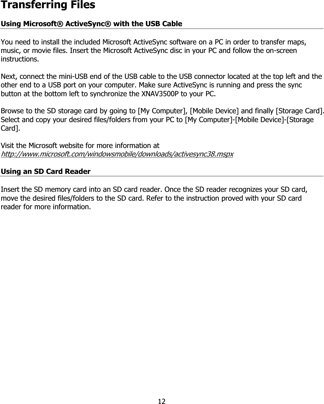 12Transferring FilesUsing Microsoft® ActiveSync® with the USB CableYou need to install the included Microsoft ActiveSync software on a PC in order to transfer maps, music, or movie files. Insert the Microsoft ActiveSync disc in your PC and follow the on-screen instructions.  Next, connect the mini-USB end of the USB cable to the USB connector located at the top left and the other end to a USB port on your computer. Make sure ActiveSync is running and press the sync button at the bottom left to synchronize the XNAV3500P to your PC.  Browse to the SD storage card by going to [My Computer], [Mobile Device] and finally [Storage Card].  Select and copy your desired files/folders from your PC to [My Computer]-[Mobile Device]-[Storage Card].Visit the Microsoft website for more information at http://www.microsoft.com/windowsmobile/downloads/activesync38.mspxUsing an SD Card ReaderInsert the SD memory card into an SD card reader. Once the SD reader recognizes your SD card, move the desired files/folders to the SD card. Refer to the instruction proved with your SD card reader for more information.